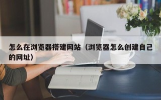 龙岩怎么在浏览器搭建网站（浏览器怎么创建自己的网址）