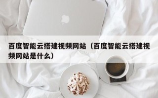 龙岩百度智能云搭建视频网站（百度智能云搭建视频网站是什么）