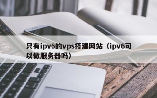 龙岩只有ipv6的vps搭建网站（ipv6可以做服务器吗）